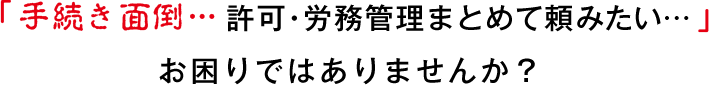 「手続き面倒…許可・労務管理まとめて頼みたい…」お困りはありませんか？